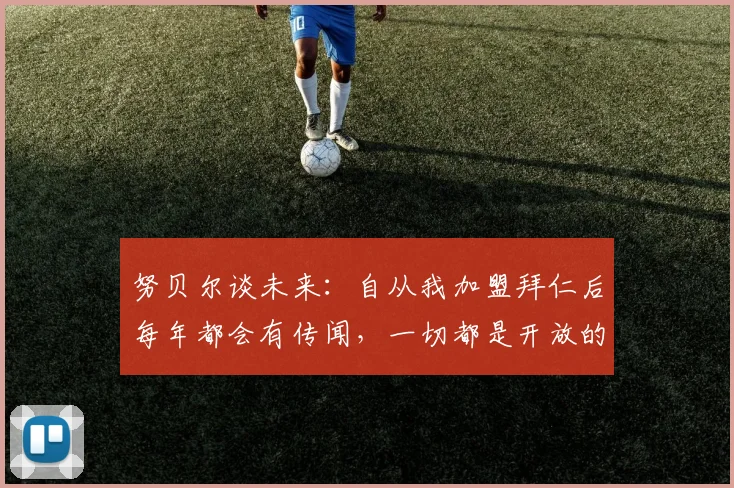 努贝尔谈未来：自从我加盟拜仁后每年都会有传闻，一切都是开放的