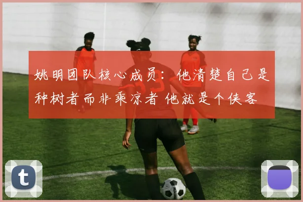 姚明团队核心成员：他清楚自己是种树者而非乘凉者 他就是个侠客