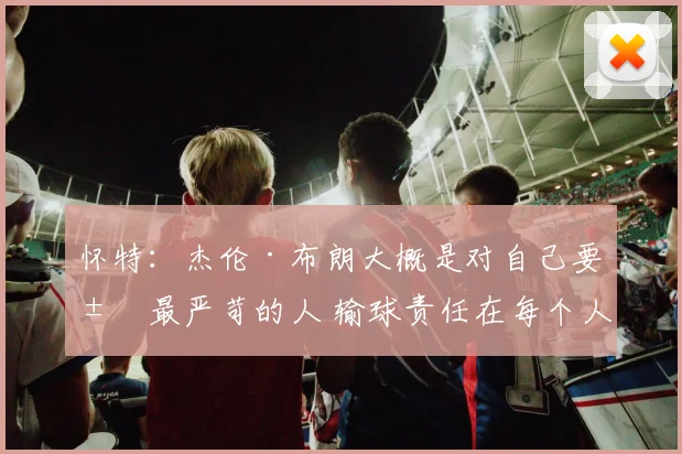 怀特：杰伦·布朗大概是对自己要求最严苛的人 输球责任在每个人