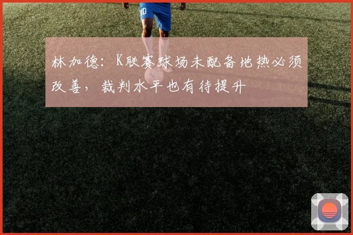 林加德：K联赛球场未配备地热必须改善，裁判水平也有待提升