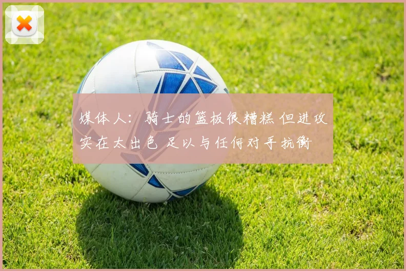 媒体人：骑士的篮板很糟糕 但进攻实在太出色 足以与任何对手抗衡