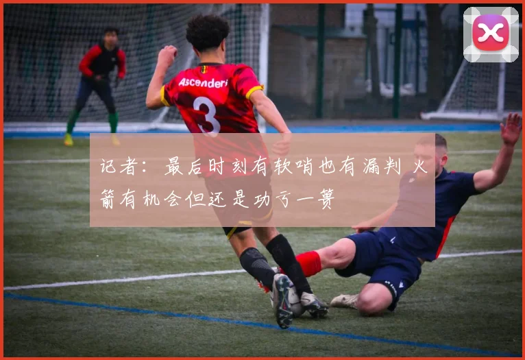 记者：最后时刻有软哨也有漏判 火箭有机会但还是功亏一篑