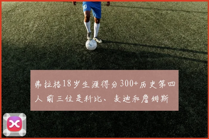 弗拉格18岁生涯得分300+历史第四人 前三位是科比、麦迪和詹姆斯