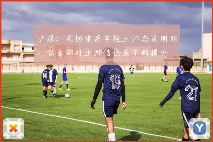 沪媒：足协重用年轻土帅态度明朗，俱乐部对土帅信任度不断提升