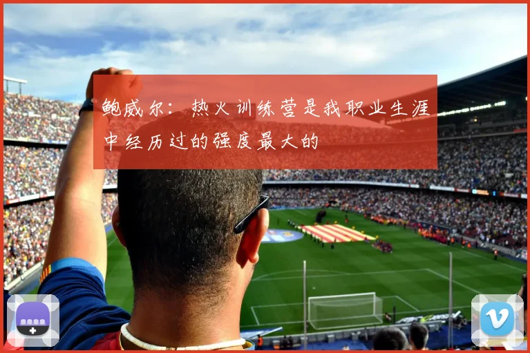 鲍威尔：热火训练营是我职业生涯中经历过的强度最大的